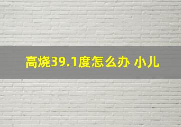 高烧39.1度怎么办 小儿